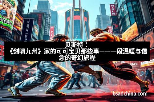 贝斯特：《剑啸九州》家的可可宝贝那些事——一段温暖与信念的奇幻旅程